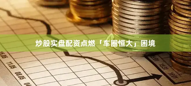 炒股实盘配资点燃「车圈恒大」困境