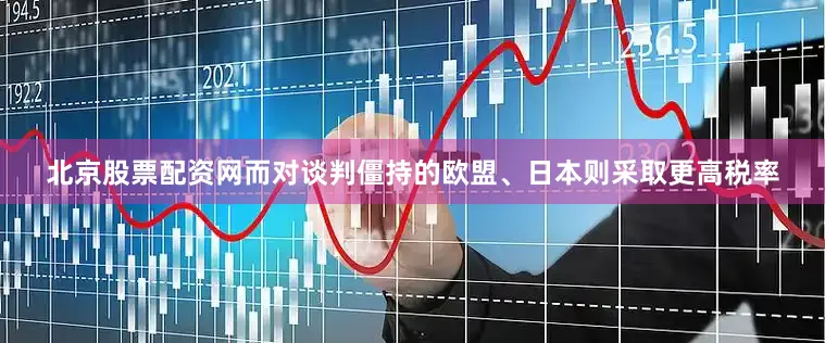 北京股票配资网而对谈判僵持的欧盟、日本则采取更高税率