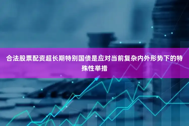 合法股票配资超长期特别国债是应对当前复杂内外形势下的特殊性举措