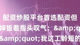 配资炒股平台首选配资但菜场李婶扳着指头叹气：&quot;我这工龄短的