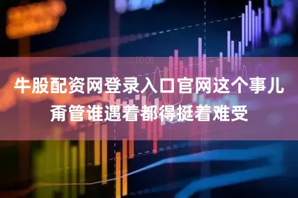 牛股配资网登录入口官网这个事儿甭管谁遇着都得挺着难受
