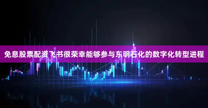 免息股票配资飞书很荣幸能够参与东明石化的数字化转型进程
