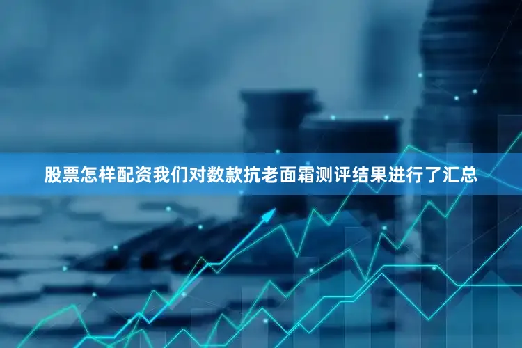 股票怎样配资我们对数款抗老面霜测评结果进行了汇总