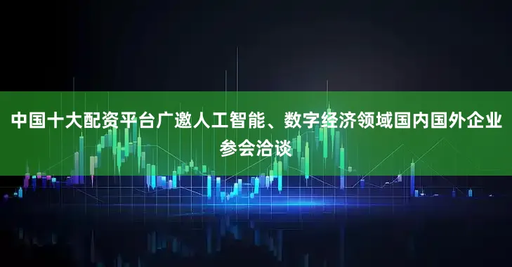 中国十大配资平台广邀人工智能、数字经济领域国内国外企业参会洽谈