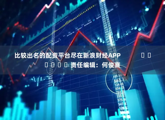 比较出名的配资平台尽在新浪财经APP            						责任编辑：何俊熹