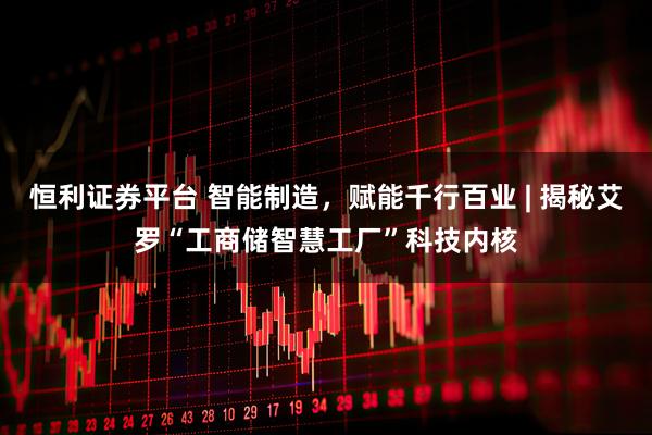 恒利证券平台 智能制造，赋能千行百业 | 揭秘艾罗“工商储智慧工厂”科技内核