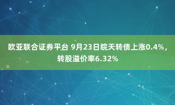 欧亚联合证券平台 9月23日皖天转债上涨0.4%，转股溢价率6.32%