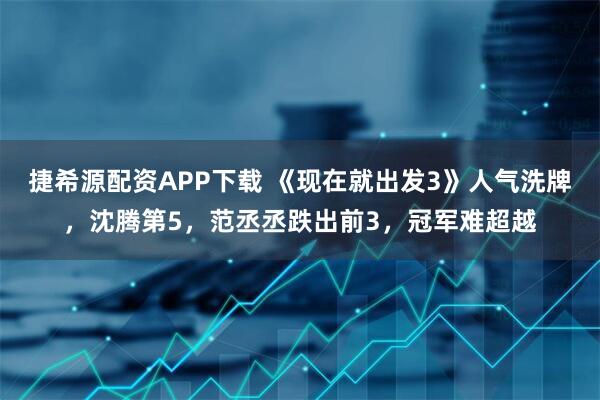 捷希源配资APP下载 《现在就出发3》人气洗牌，沈腾第5，范丞丞跌出前3，冠军难超越