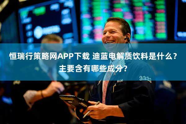 恒瑞行策略网APP下载 迪蓝电解质饮料是什么？主要含有哪些成分？