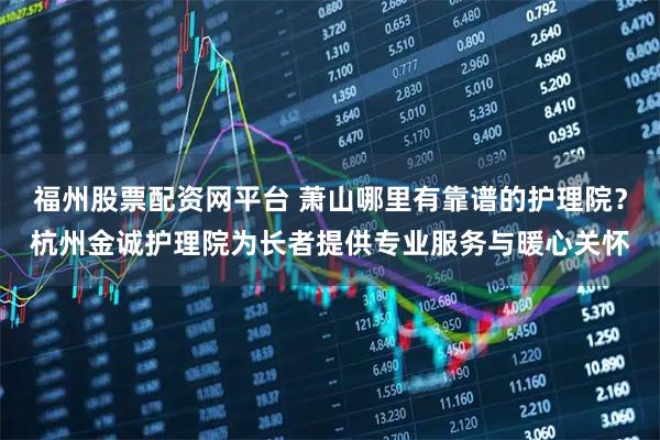 福州股票配资网平台 萧山哪里有靠谱的护理院？杭州金诚护理院为长者提供专业服务与暖心关怀