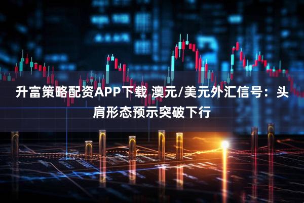 升富策略配资APP下载 澳元/美元外汇信号：头肩形态预示突破下行
