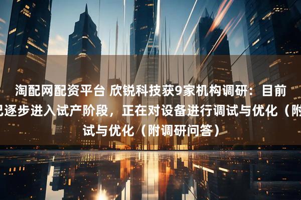 淘配网配资平台 欣锐科技获9家机构调研：目前上海工厂已逐步进入试产阶段，正在对设备进行调试与优化（附调研问答）