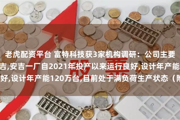老虎配资平台 富特科技获3家机构调研：公司主要生产基地位于湖州安吉,安吉一厂自2021年投产以来运行良好,设计年产能120万台,目前处于满负荷生产状态（附调研问答）