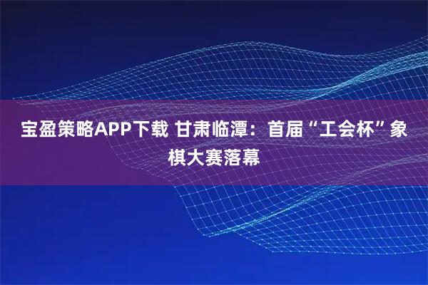 宝盈策略APP下载 甘肃临潭：首届“工会杯”象棋大赛落幕