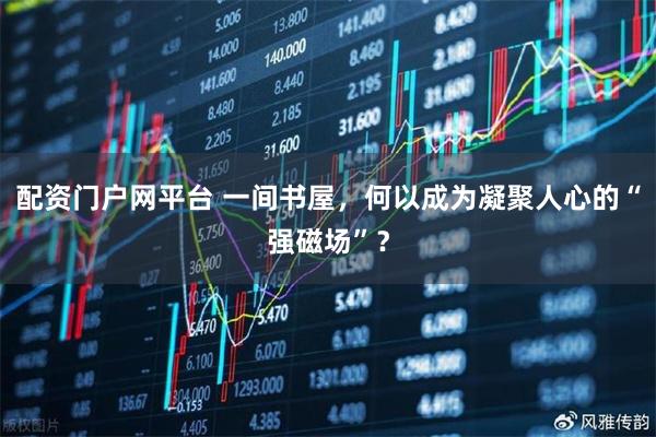 配资门户网平台 一间书屋，何以成为凝聚人心的“强磁场”？