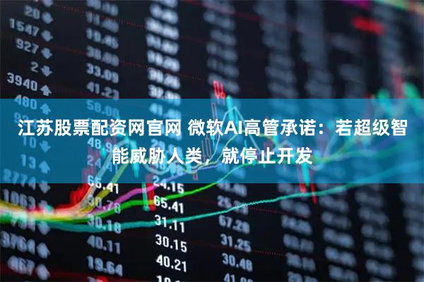 江苏股票配资网官网 微软AI高管承诺：若超级智能威胁人类，就停止开发