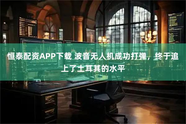 恒泰配资APP下载 波音无人机成功打弹，终于追上了土耳其的水平