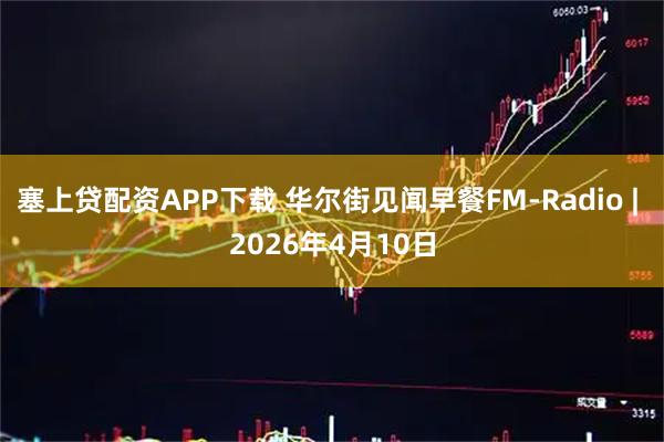 塞上贷配资APP下载 华尔街见闻早餐FM-Radio | 2026年4月10日