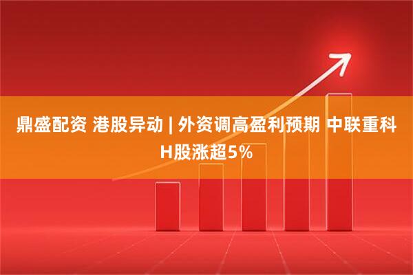 鼎盛配资 港股异动 | 外资调高盈利预期 中联重科H股涨超5%