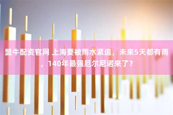 盟牛配资官网 上海要被雨水紧追，未来5天都有雨，140年最强厄尔尼诺来了？