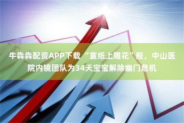 牛犇犇配资APP下载 “宣纸上雕花”般，中山医院内镜团队为34天宝宝解除幽门危机