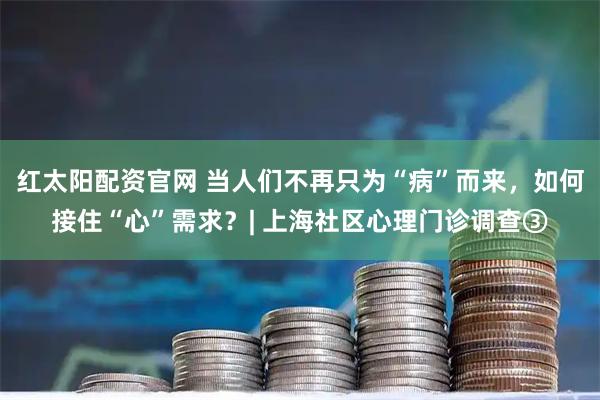 红太阳配资官网 当人们不再只为“病”而来，如何接住“心”需求？| 上海社区心理门诊调查③