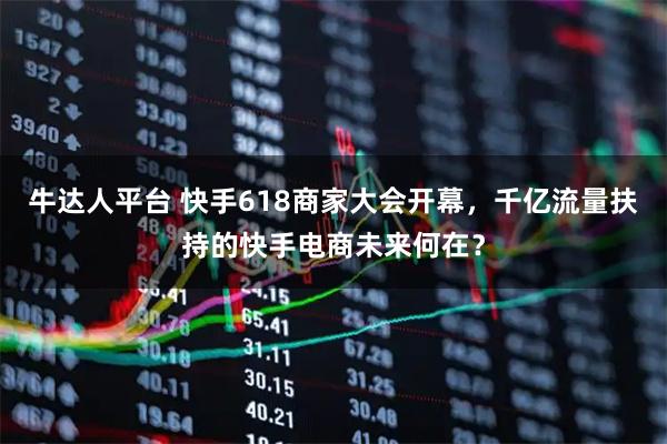 牛达人平台 快手618商家大会开幕，千亿流量扶持的快手电商未来何在？