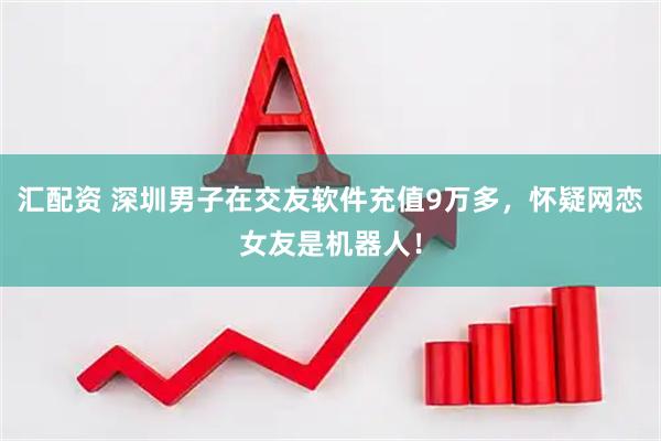 汇配资 深圳男子在交友软件充值9万多，怀疑网恋女友是机器人！