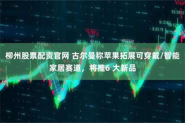 柳州股票配资官网 古尔曼称苹果拓展可穿戴/智能家居赛道，将推6 大新品