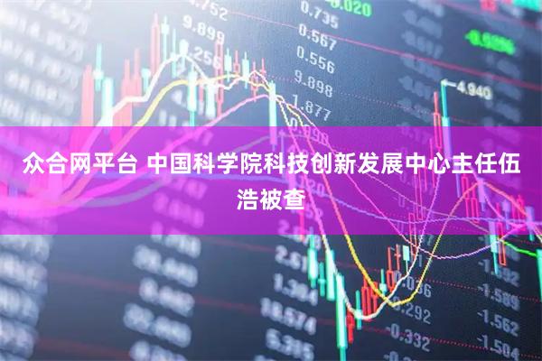 众合网平台 中国科学院科技创新发展中心主任伍浩被查
