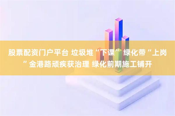 股票配资门户平台 垃圾堆“下课” 绿化带“上岗”金港路顽疾获治理 绿化前期施工铺开
