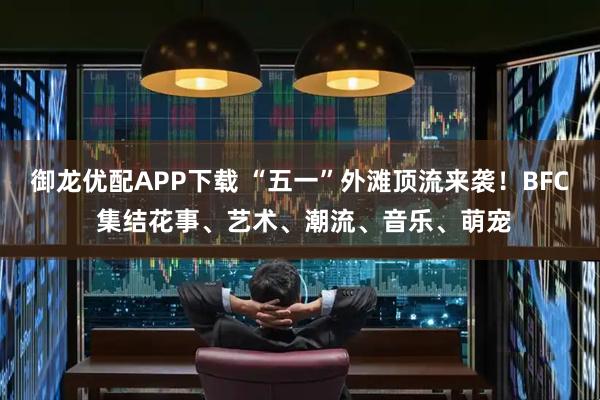 御龙优配APP下载 “五一”外滩顶流来袭！BFC 集结花事、艺术、潮流、音乐、萌宠