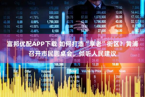 富邦优配APP下载 如何打造“享老”街区？黄浦召开市民圆桌会，倾听人民建议