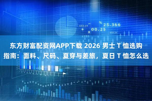 东方财富配资网APP下载 2026 男士 T 恤选购指南：面料、尺码、夏穿与差旅，夏日 T 恤怎么选