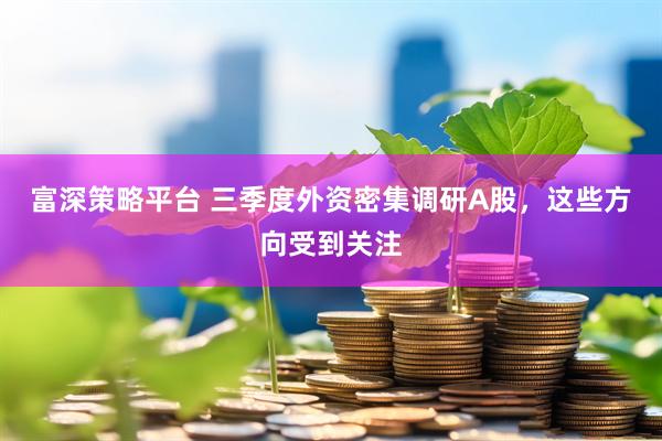 富深策略平台 三季度外资密集调研A股，这些方向受到关注